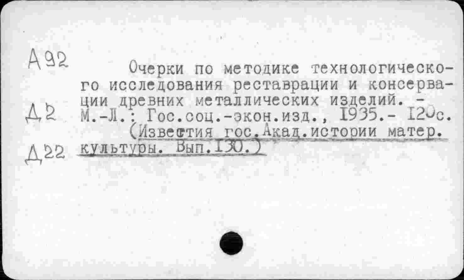 ﻿Ааа
М
Дї>2
Очерки по методике технологического исследования реставрации и консервации древних металлических изделий. -М.-Л.: Гос.соц.-экон.изд., 1935.- 12^с.
(Известия гос.Акад.истории матер, ту* “ — *■->*- Г	- -, . .<*•» '■	■ W» " ■ »»і. <
культуры. Рып.ХЗиГТ